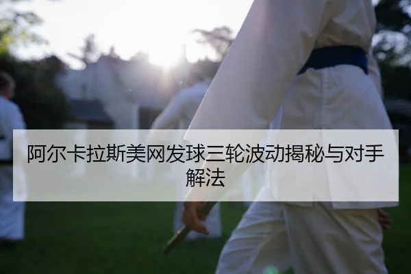 阿尔卡拉斯美网发球三轮波动揭秘与对手解法