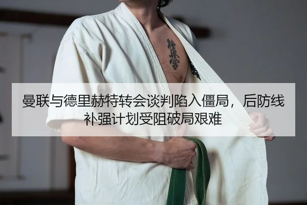 曼联与德里赫特转会谈判陷入僵局，后防线补强计划受阻破局艰难